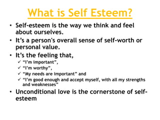 What is Self Esteem?
• Self-esteem is the way we think and feel
about ourselves.
• It’s a person's overall sense of self-worth or
personal value.
• It’s the feeling that,
 “I’m important”,
 “I’m worthy”,
 “My needs are important” and
 “I’m good enough and accept myself, with all my strengths
and weaknesses”
• Unconditional love is the cornerstone of self-
esteem
 