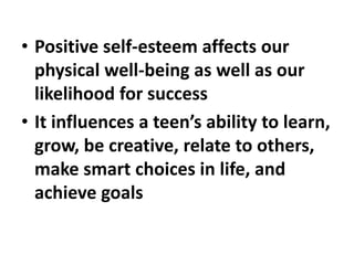 • Positive self-esteem affects our
physical well-being as well as our
likelihood for success
• It influences a teen’s ability to learn,
grow, be creative, relate to others,
make smart choices in life, and
achieve goals
 