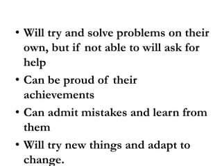 • Will try and solve problems on their
own, but if not able to will ask for
help
• Can be proud of their
achievements
• Can admit mistakes and learn from
them
• Will try new things and adapt to
change.
 