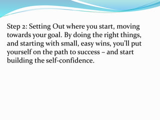 Step 2: Setting Out where you start, moving
towards your goal. By doing the right things,
and starting with small, easy wins, you’ll put
yourself on the path to success – and start
building the self-confidence.
 