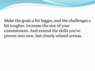 Make the goals a bit bigger, and the challenges a
bit tougher. Increase the size of your
commitment. And extend the skills you’ve
proven into new, but closely related arenas.
 