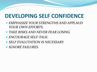 DEVELOPING SELF CONFIDENCE
 EMPHASIZE YOUR STRENGTHS AND APPLAUD
YOUR OWN EFFORTS.
 TAKE RISKS AND NEVER FEAR LOSING.
 ENCOURAGE SELF-TALK.
 SELF EVALUTATION IS NECESSARY.
 IGNORE FAILURES.
 