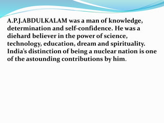A.P.J.ABDULKALAM was a man of knowledge,
determination and self-confidence. He was a
diehard believer in the power of science,
technology, education, dream and spirituality.
India’s distinction of being a nuclear nation is one
of the astounding contributions by him.
 