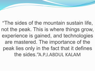 “The sides of the mountain sustain life,
not the peak. This is where things grow,
experience is gained, and technologies
are mastered. The importance of the
peak lies only in the fact that it defines
the sides.”A.P.J.ABDUL KALAM
 