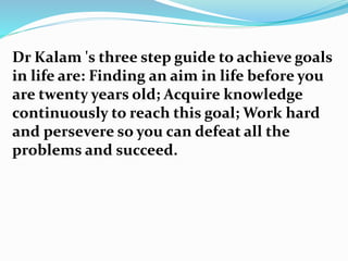 Dr Kalam 's three step guide to achieve goals
in life are: Finding an aim in life before you
are twenty years old; Acquire knowledge
continuously to reach this goal; Work hard
and persevere so you can defeat all the
problems and succeed.
 