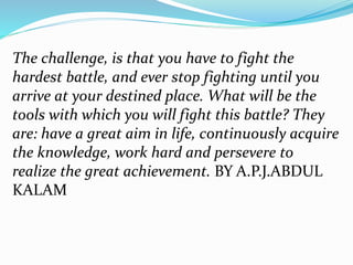 The challenge, is that you have to fight the
hardest battle, and ever stop fighting until you
arrive at your destined place. What will be the
tools with which you will fight this battle? They
are: have a great aim in life, continuously acquire
the knowledge, work hard and persevere to
realize the great achievement. BY A.P.J.ABDUL
KALAM
 
