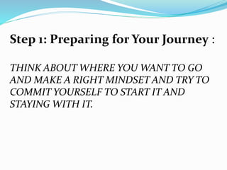 Step 1: Preparing for Your Journey :
THINK ABOUT WHERE YOU WANT TO GO
AND MAKE A RIGHT MINDSET AND TRY TO
COMMIT YOURSELF TO START IT AND
STAYING WITH IT.
 