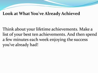 Look at What You've Already Achieved
Think about your lifetime achievements. Make a
list of your best ten achievements. And then spend
a few minutes each week enjoying the success
you’ve already had!
 