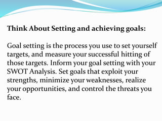 Think About Setting and achieving goals:
Goal setting is the process you use to set yourself
targets, and measure your successful hitting of
those targets. Inform your goal setting with your
SWOT Analysis. Set goals that exploit your
strengths, minimize your weaknesses, realize
your opportunities, and control the threats you
face.
 