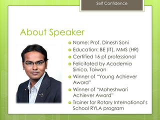 Self Confidence
About Speaker
 Name: Prof. Dinesh Soni
 Education: BE (IT), MMS (HR)
 Certified 16 pf professional
 Felicitated by Academia
Sinica, Taiwan
 Winner of “Young Achiever
Award”
 Winner of “Maheshwari
Achiever Award”
 Trainer for Rotary International’s
School RYLA program
 