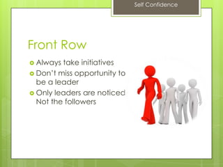 Self Confidence
Front Row
 Always take initiatives
 Don’t miss opportunity to
be a leader
 Only leaders are noticed.
Not the followers
 