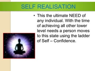 SELF REALISATION
• This the ultimate NEED of
any individual. With the time
of achieving all other lower
level needs a person moves
to this state using the ladder
of Self – Confidence.
 