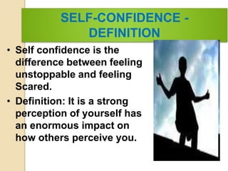 SELF-CONFIDENCE -
DEFINITION
• Self confidence is the
difference between feeling
unstoppable and feeling
Scared.
• Definition: It is a strong
perception of yourself has
an enormous impact on
how others perceive you.
 