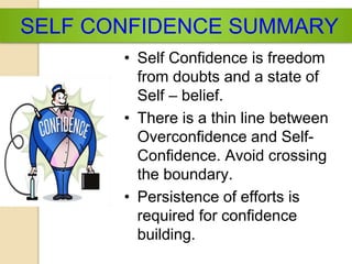 SELF CONFIDENCE SUMMARY
• Self Confidence is freedom
from doubts and a state of
Self – belief.
• There is a thin line between
Overconfidence and Self-
Confidence. Avoid crossing
the boundary.
• Persistence of efforts is
required for confidence
building.
 