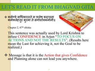 7
 कर्मण्ये वाधिकारस्ते र् फलेषु कदाचना
कर्मफलेह्तुर भुरर्ा ते संगोस््वकर्ामनी॥
.
Chapter 2, 47th shloka
This sentence was actually used by Lord Krishna to
infuse CONFIDENCE in Arjun “TO FOCUS ON
ACTIONS AND NOT THE RESULTS”. (Results here
mean the Lust for achieving it, not the Goal to be
realized.)
 Message is that it is the Action that gives Confidence
and Planning alone can not lead you anywhere.
LET'S READ IT FROM BHAGVAD GITA
 