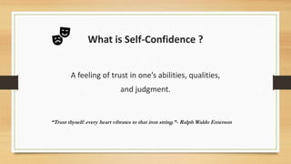 What is Self-Confidence ?
A feeling of trust in one’s abilities, qualities,
and judgment.
“Trust thyself: every heart vibrates to that iron string.”- Ralph Waldo Emerson
 