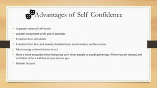 Advantages of Self Confidence
• A greater sense of self-worth.
• Greater enjoyment in life and in activities
• Freedom from self-doubt
• Freedom from fear and anxiety, freedom from social anxiety, and less stress
• More energy and motivation to act
• Have a more enjoyable time interacting with other people at social gatherings. When you are relaxed and
confident others will feel at ease around you.
• Greater Success
 