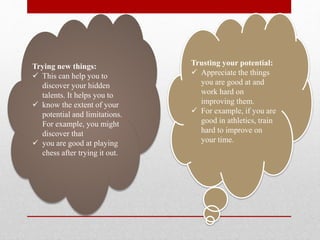 Trusting your potential:
 Appreciate the things
you are good at and
work hard on
improving them.
 For example, if you are
good in athletics, train
hard to improve on
your time.
Trying new things:
 This can help you to
discover your hidden
talents. It helps you to
 know the extent of your
potential and limitations.
For example, you might
discover that
 you are good at playing
chess after trying it out.
 