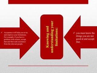  Acceptance will help you to try
and improve your limitations.
For example, if you have a
problem with science, accept
that and then seek assistance
from the relevant people.
 you must know the
things you are not
good at and accept
that.
Knowingand
understandingyour
limitations:
 