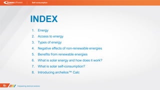 INDEX
1. Energy
2. Access to energy
3. Types of energy
4. Negative effects of non-renewable energies
5. Benefits from renewable energies
6. What is solar energy and how does it work?
7. What is solar self-consumption?
8. Introducing archelios™ Calc
Self consumption
 