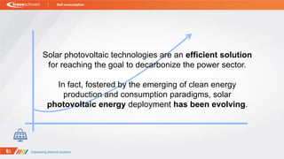 Solar photovoltaic technologies are an efficient solution
for reaching the goal to decarbonize the power sector.
In fact, fostered by the emerging of clean energy
production and consumption paradigms, solar
photovoltaic energy deployment has been evolving.
Self consumption
 