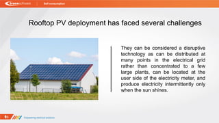 Rooftop PV deployment has faced several challenges
They can be considered a disruptive
technology as can be distributed at
many points in the electrical grid
rather than concentrated to a few
large plants, can be located at the
user side of the electricity meter, and
produce electricity intermittently only
when the sun shines.
Self consumption
 