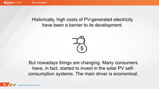 Historically, high costs of PV-generated electricity
have been a barrier to its development.
But nowadays things are changing. Many consumers
have, in fact, started to invest in the solar PV self-
consumption systems. The main driver is economical.
Self consumption
 