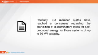 Recently, EU member states have
reached a consensus regarding the
prohibition of discriminatory taxes for self-
produced energy for those systems of up
to 30 kW capacity.
Self consumption
 