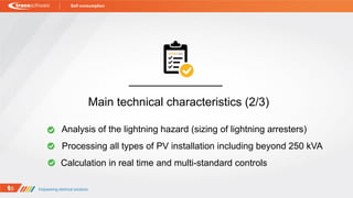 Self consumption
Processing all types of PV installation including beyond 250 kVA
Analysis of the lightning hazard (sizing of lightning arresters)
Main technical characteristics (2/3)
Calculation in real time and multi-standard controls
 