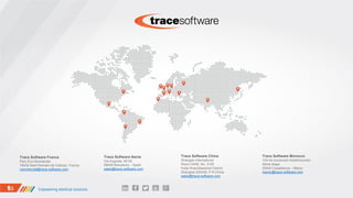 Trace Software France
Parc Eco-Normandie
76430 Saint Romain de Colbosc France
commercial@trace-software.com
Trace Software Iberia
Via Augusta, 48-54
08006 Barcelona – Spain
sales@trace-software.com
Trace Software China
Shangda International
Room D408, No. 3100
Hutai Road,Baoshan District
Shanghai 200436, P.R.China
sales@trace-software.com
Trace Software Morocco
104 bis boulevard Abdelmoumen
4ème étage
20042 Casablanca – Maroc
maroc@trace-software.com
 