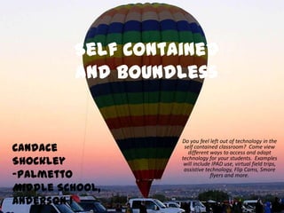 Self Contained
and Boundless
Do you feel left out of technology in the
self contained classroom? Come view
different ways to access and adapt
technology for your students. Examples
will include IPAD use, virtual field trips,
assistive technology, Flip Cams, Smore
flyers and more.
Candace
Shockley
-Palmetto
Middle School,
Anderson 1
 