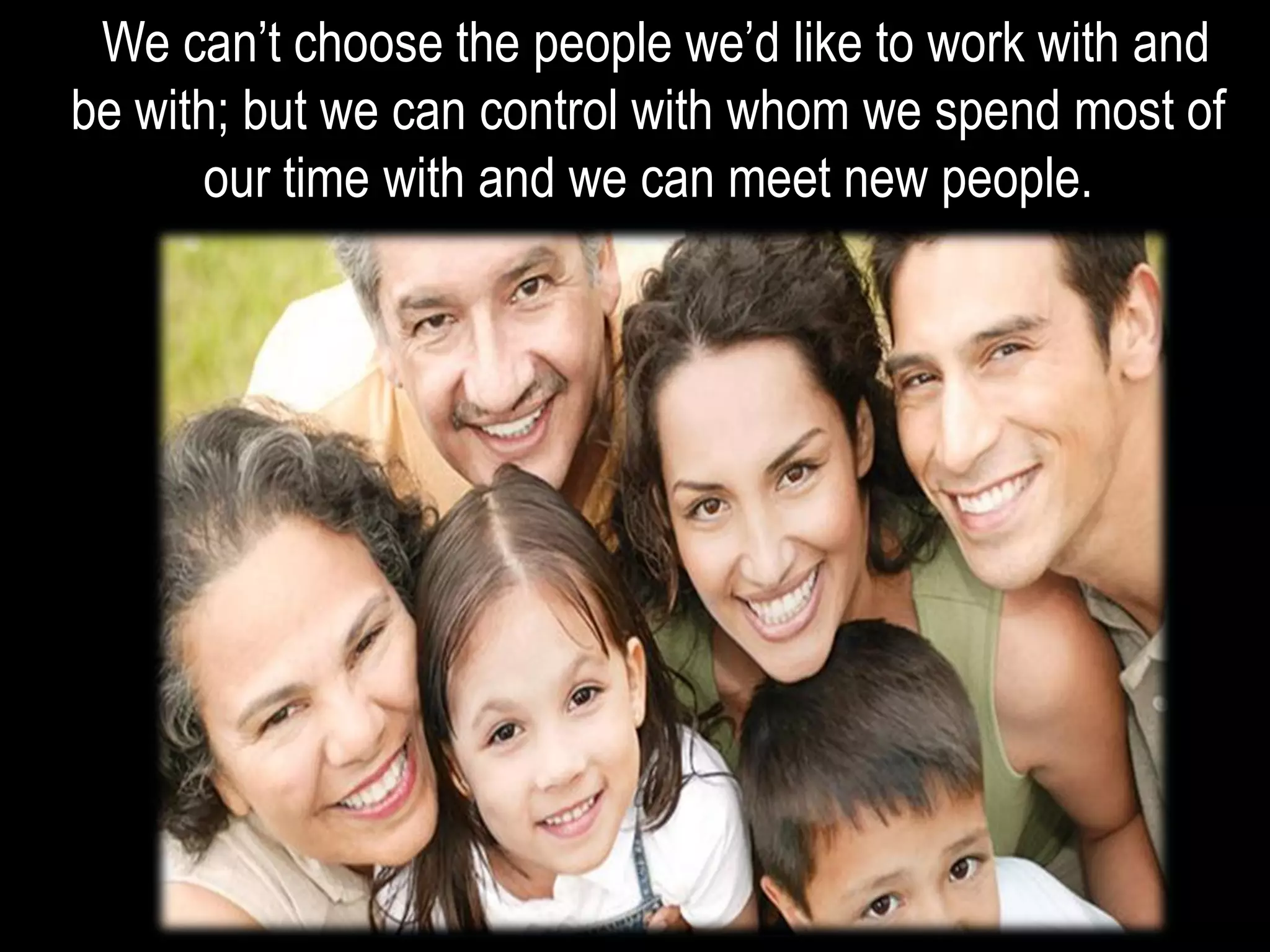 We can’t choose the people we’d like to work with and
be with; but we can control with whom we spend most of
our time with and we can meet new people.