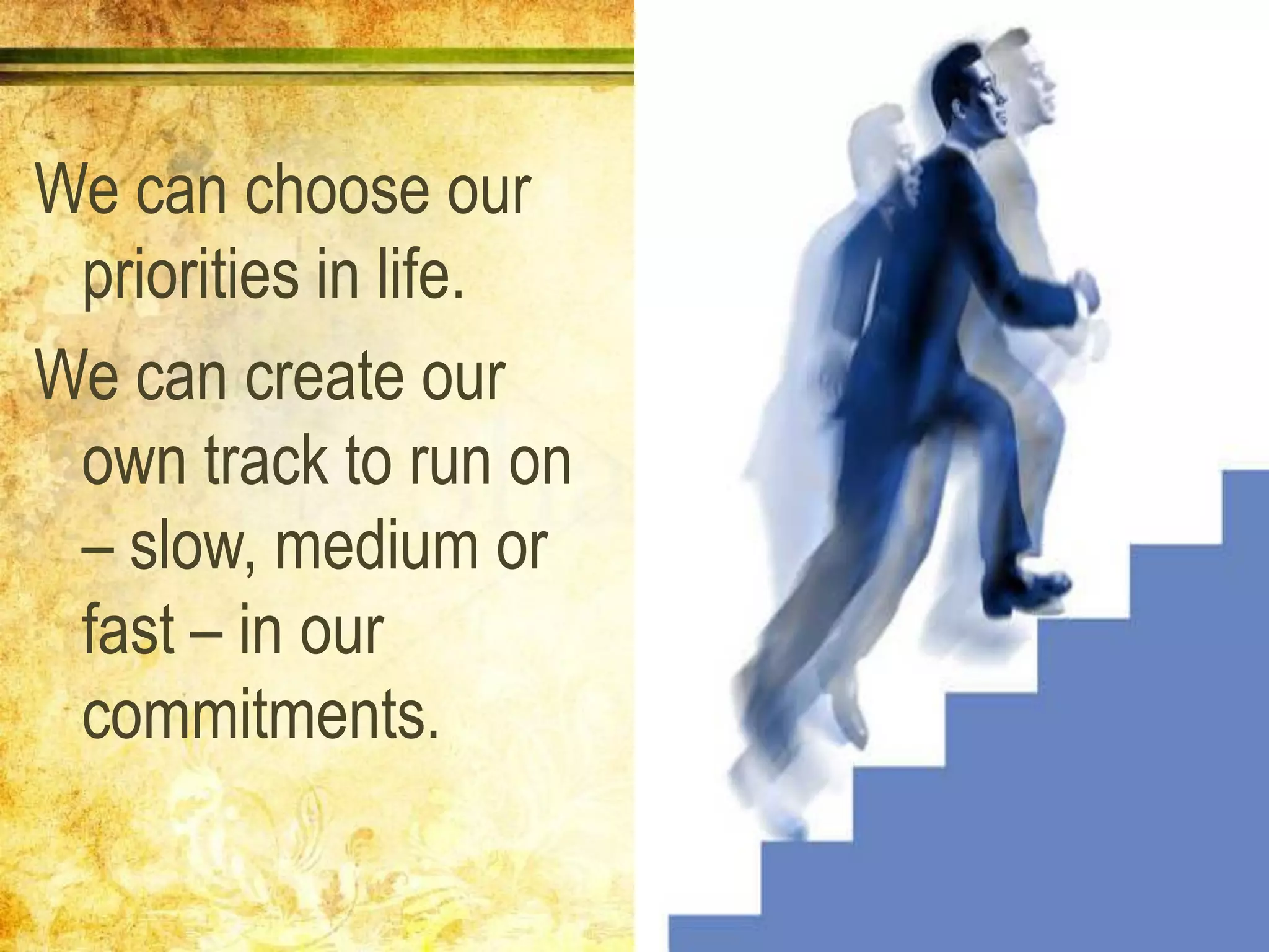 We can choose our
priorities in life.
We can create our
own track to run on
– slow, medium or
fast – in our
commitments.