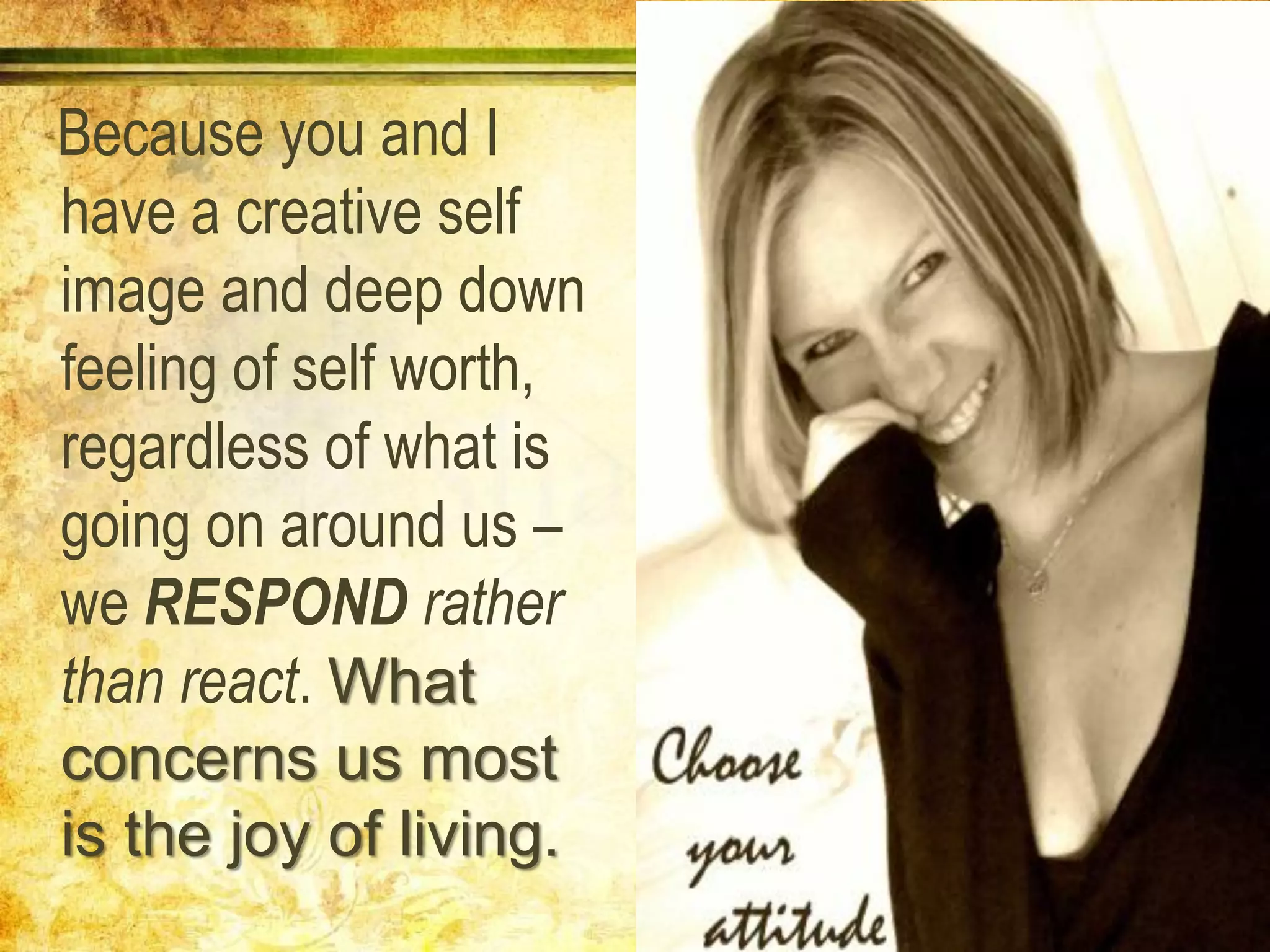Because you and I
have a creative self
image and deep down
feeling of self worth,
regardless of what is
going on around us –
we RESPOND rather
than react. What
concerns us most
is the joy of living.