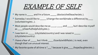 EXAMPLE OF SELF
• My name is _____ and I'm a future _____ (doctor/chef/teacher/etc.).
• Someday I would like to _____ (change the world/make a difference) by____
(volunteering/etc..).
• Most people would describe me as ____, ____, and ____, but I describe myself
as ____(cheerful/helpful/shy/etc.).
• I was born in _____ (city/state/country) and I was raised in _____
(city/state/country).
• I have a fear of _____ but I think ____ (lizards/wildlife/etc.) is neat, even
though that's an unusual interest.
• My favorite quote of all time is “___" because it give____ (hope/laughter/etc.) .
 