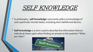 SELF KNOWLEDGE
• In philosophy, ‘self-knowledge’ commonly refers to knowledge of
one's particular mental states, including one's beliefs and desires.
• Self-knowledge is a term used to describe the information that an
individual draws upon when finding an answer to the question "What
am I like?“
 