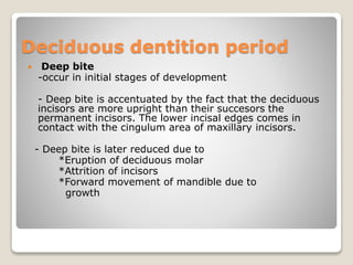 Deciduous dentition period
 Deep bite
-occur in initial stages of development
- Deep bite is accentuated by the fact that the deciduous
incisors are more upright than their succesors the
permanent incisors. The lower incisal edges comes in
contact with the cingulum area of maxillary incisors.
- Deep bite is later reduced due to
*Eruption of deciduous molar
*Attrition of incisors
*Forward movement of mandible due to
growth
 