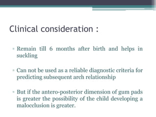 Clinical consideration :
▫ Remain till 6 months after birth and helps in
suckling
▫ Can not be used as a reliable diagnostic criteria for
predicting subsequent arch relationship
▫ But if the antero-posterior dimension of gum pads
is greater the possibility of the child developing a
malocclusion is greater.
 