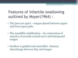 Features of infantile swallowing
outlined by Moyer(1964) :
• The jaws are apart – tongue placed between upper
and lower gum pads.
• The mandible stabilization – by contraction of
muscles of seventh cranial nerve and interposed
tongue
• Swallow is guided and controlled - Sensory
interchange between lips and tongue
 