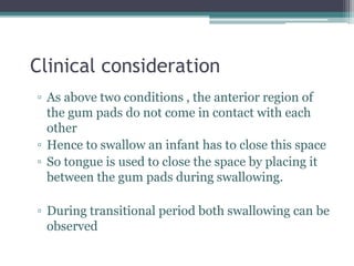 Clinical consideration
▫ As above two conditions , the anterior region of
the gum pads do not come in contact with each
other
▫ Hence to swallow an infant has to close this space
▫ So tongue is used to close the space by placing it
between the gum pads during swallowing.
▫ During transitional period both swallowing can be
observed
 