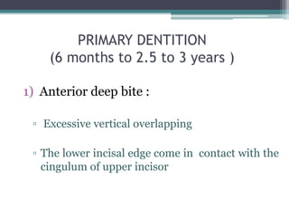 PRIMARY DENTITION
(6 months to 2.5 to 3 years )
1) Anterior deep bite :
▫ Excessive vertical overlapping
▫ The lower incisal edge come in contact with the
cingulum of upper incisor
 