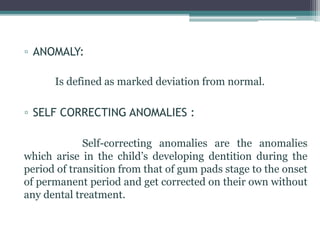 ▫ ANOMALY:
Is defined as marked deviation from normal.
▫ SELF CORRECTING ANOMALIES :
Self-correcting anomalies are the anomalies
which arise in the child’s developing dentition during the
period of transition from that of gum pads stage to the onset
of permanent period and get corrected on their own without
any dental treatment.
 