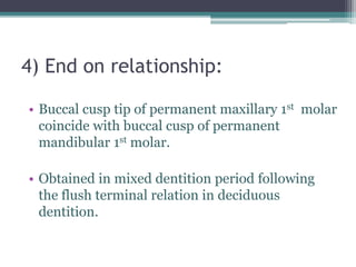 4) End on relationship:
• Buccal cusp tip of permanent maxillary 1st molar
coincide with buccal cusp of permanent
mandibular 1st molar.
• Obtained in mixed dentition period following
the flush terminal relation in deciduous
dentition.
 