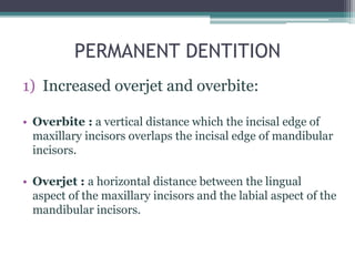 PERMANENT DENTITION
1) Increased overjet and overbite:
• Overbite : a vertical distance which the incisal edge of
maxillary incisors overlaps the incisal edge of mandibular
incisors.
• Overjet : a horizontal distance between the lingual
aspect of the maxillary incisors and the labial aspect of the
mandibular incisors.
 