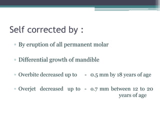 Self corrected by :
▫ By eruption of all permanent molar
▫ Differential growth of mandible
▫ Overbite decreased up to - 0.5 mm by 18 years of age
▫ Overjet decreased up to - o.7 mm between 12 to 20
years of age
 