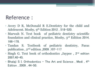 Reference :
▫ Avery D R, McDonald R E.Dentistry for the child and
Adolescent. Mosby, 9th Edition 2012 , 518-520.
▫ Marwah N. Text book of pediatric dentistry scientific
foundation and clinical practice, Mosby, 3rd Edition 2014,
166-178.
▫ Tandan S. Textbook of pediatric dentistry, Paras
publication , 2nd edition ,2009 ,107-117
▫ Singh G. Text book of orthodontics ,Jaypee , 2nd edition
2007,40-45.
▫ Bhalaji S I. Orthodontics - The Art and Science , Medi , 4th
Edition , 2009 , 44-50.
 