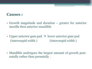 Causes :
• Growth magnitude and duration – greater for anterior
maxilla then anterior mandible
• Upper anterior gum pad > lower anterior gum pad
(intercuspid width ) (intercuspid width )
• Mandible undergoes the largest amount of growth post-
natally rather than prenatally .
 