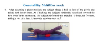 4. After assuming a prone position, the subject placed a ball in front of the pelvis and
raised both lower limbs. As if kicking, the subjects repeatedly raised and lowered the
two lower limbs alternately. The subject performed this exercise 10 times, for five sets,
taking a rest of at least 15 seconds between each set.3
 