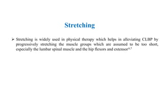  Stretching is widely used in physical therapy which helps in alleviating CLBP by
progressively stretching the muscle groups which are assumed to be too short,
especially the lumbar spinal muscle and the hip flexors and extensor.6,7
Stretching
 
