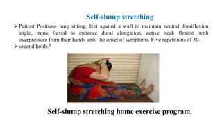 Self-slump stretching home exercise program.
Patient Position- long sitting, feet against a wall to maintain neutral dorsiflexion
angle, trunk flexed to enhance dural elongation, active neck flexion with
overpressure from their hands until the onset of symptoms. Five repetitions of 30-
second holds.8
Self-slump stretching
 
